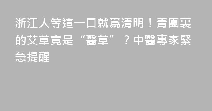 浙江人等這一口就爲清明！青團裏的艾草竟是“醫草”？中醫專家緊急提醒