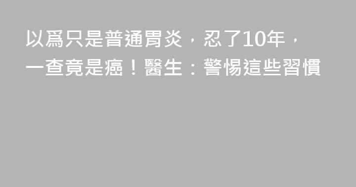 以爲只是普通胃炎，忍了10年，一查竟是癌！醫生：警惕這些習慣