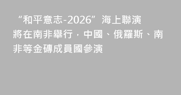 “和平意志-2026”海上聯演將在南非舉行，中國、俄羅斯、南非等金磚成員國參演