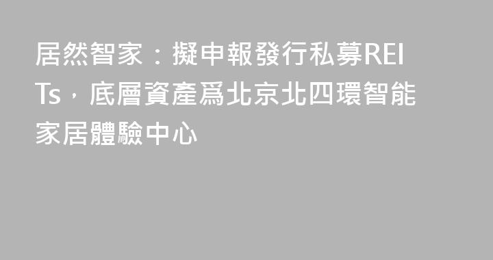 居然智家：擬申報發行私募REITs，底層資產爲北京北四環智能家居體驗中心