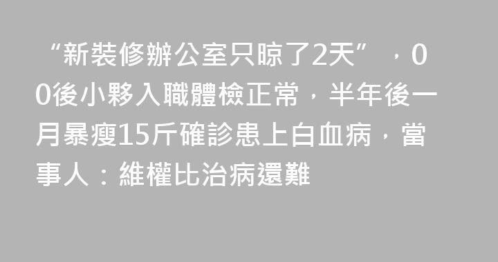 “新裝修辦公室只晾了2天”，00後小夥入職體檢正常，半年後一月暴瘦15斤確診患上白血病，當事人：維權比治病還難