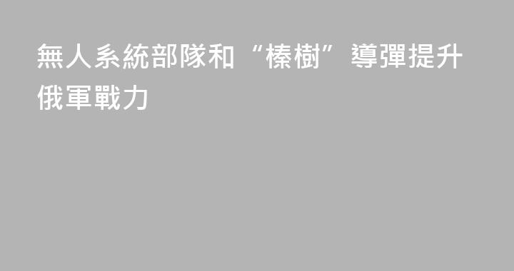 無人系統部隊和“榛樹”導彈提升俄軍戰力