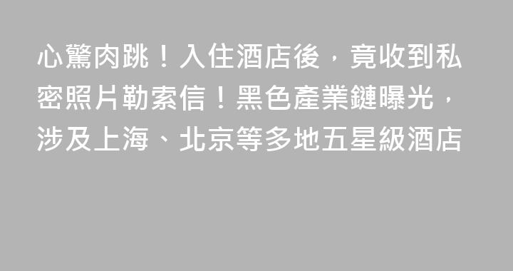 心驚肉跳！入住酒店後，竟收到私密照片勒索信！黑色產業鏈曝光，涉及上海、北京等多地五星級酒店