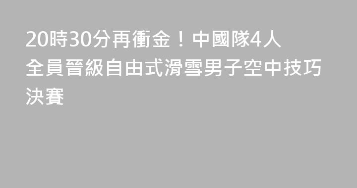 20時30分再衝金！中國隊4人全員晉級自由式滑雪男子空中技巧決賽