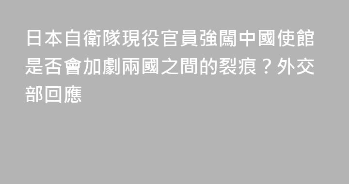 日本自衛隊現役官員強闖中國使館是否會加劇兩國之間的裂痕？外交部回應