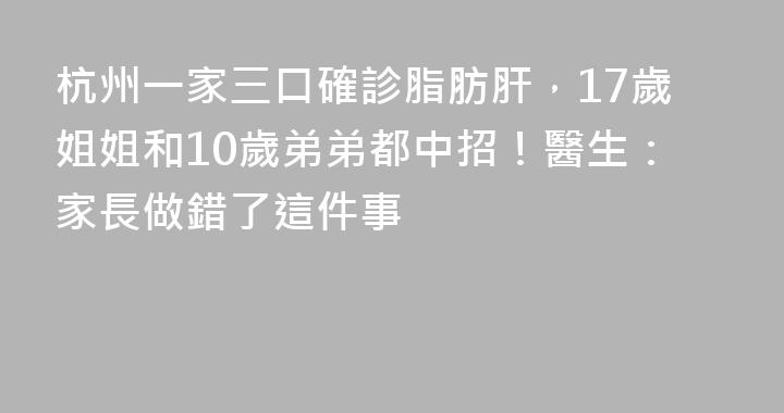 杭州一家三口確診脂肪肝，17歲姐姐和10歲弟弟都中招！醫生：家長做錯了這件事