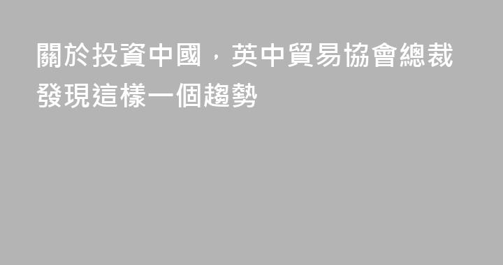 關於投資中國，英中貿易協會總裁發現這樣一個趨勢