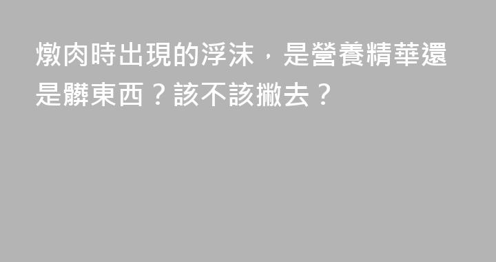 燉肉時出現的浮沫，是營養精華還是髒東西？該不該撇去？