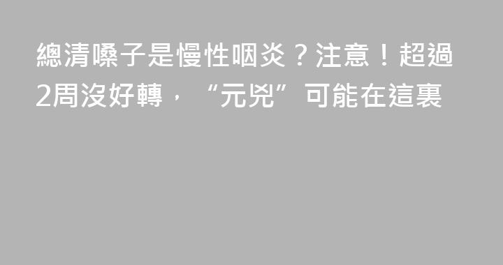 總清嗓子是慢性咽炎？注意！超過2周沒好轉，“元兇”可能在這裏