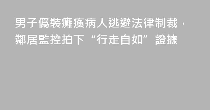 男子僞裝癱瘓病人逃避法律制裁，鄰居監控拍下“行走自如”證據