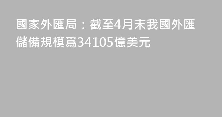 國家外匯局：截至4月末我國外匯儲備規模爲34105億美元