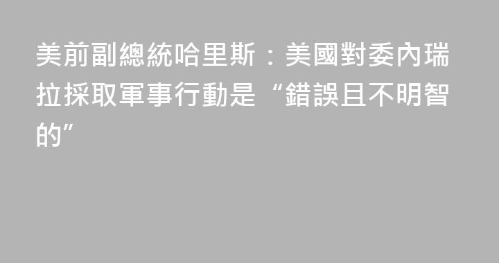 美前副總統哈里斯：美國對委內瑞拉採取軍事行動是“錯誤且不明智的”