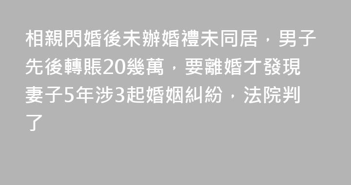 相親閃婚後未辦婚禮未同居，男子先後轉賬20幾萬，要離婚才發現妻子5年涉3起婚姻糾紛，法院判了