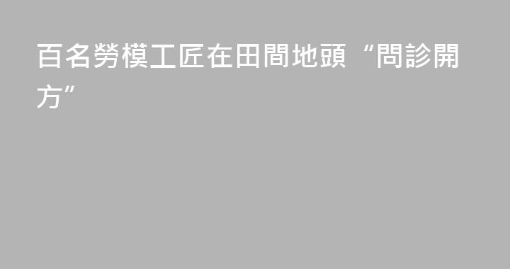 百名勞模工匠在田間地頭“問診開方”