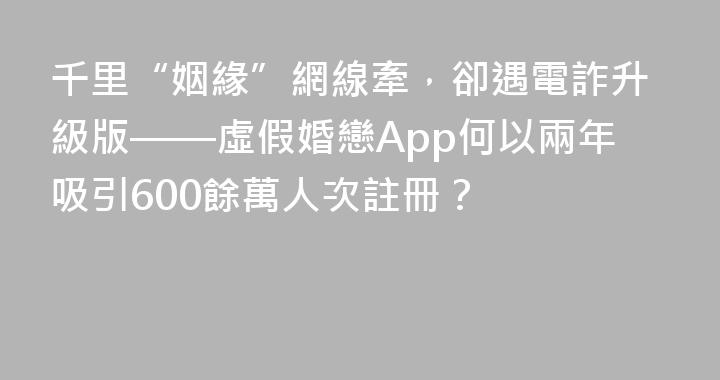 千里“姻緣”網線牽，卻遇電詐升級版——虛假婚戀App何以兩年吸引600餘萬人次註冊？