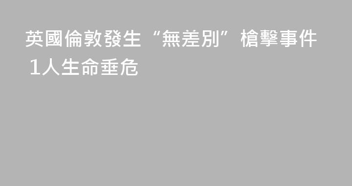 英國倫敦發生“無差別”槍擊事件 1人生命垂危