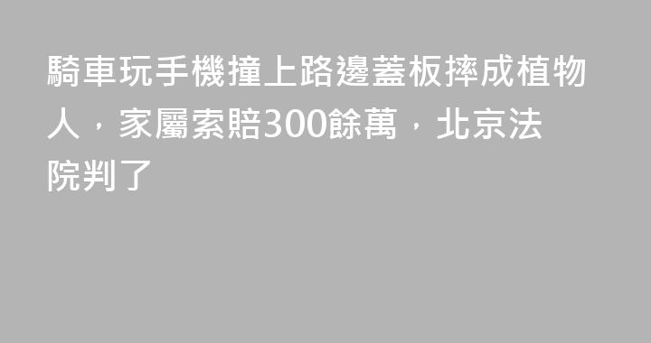 騎車玩手機撞上路邊蓋板摔成植物人，家屬索賠300餘萬，北京法院判了