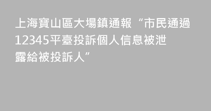 上海寶山區大場鎮通報“市民通過12345平臺投訴個人信息被泄露給被投訴人”
