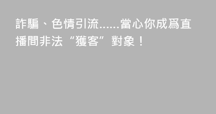 詐騙、色情引流……當心你成爲直播間非法“獲客”對象！