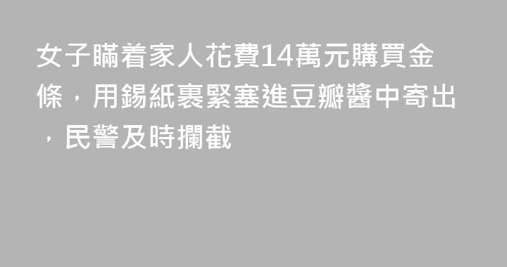 女子瞞着家人花費14萬元購買金條，用錫紙裹緊塞進豆瓣醬中寄出，民警及時攔截