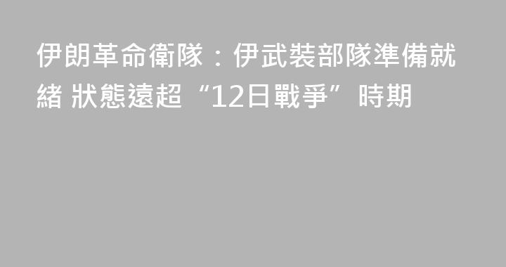 伊朗革命衛隊：伊武裝部隊準備就緒 狀態遠超“12日戰爭”時期