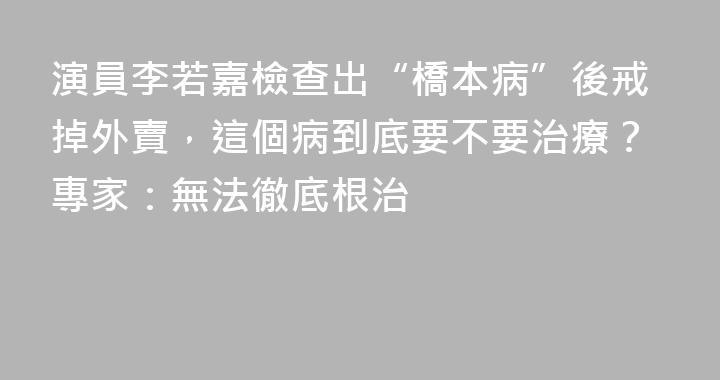 演員李若嘉檢查出“橋本病”後戒掉外賣，這個病到底要不要治療？專家：無法徹底根治