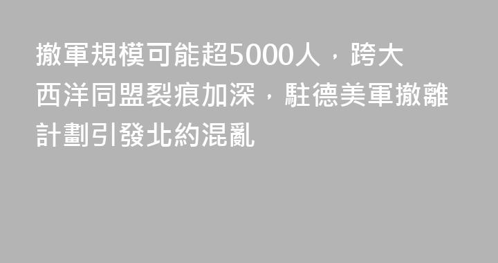 撤軍規模可能超5000人，跨大西洋同盟裂痕加深，駐德美軍撤離計劃引發北約混亂