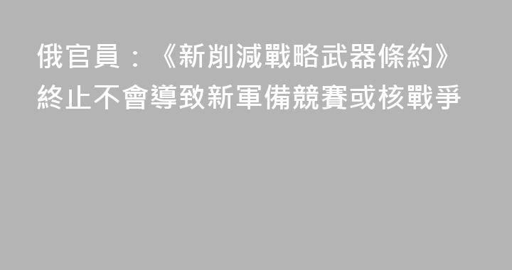 俄官員：《新削減戰略武器條約》終止不會導致新軍備競賽或核戰爭