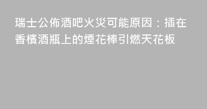 瑞士公佈酒吧火災可能原因：插在香檳酒瓶上的煙花棒引燃天花板