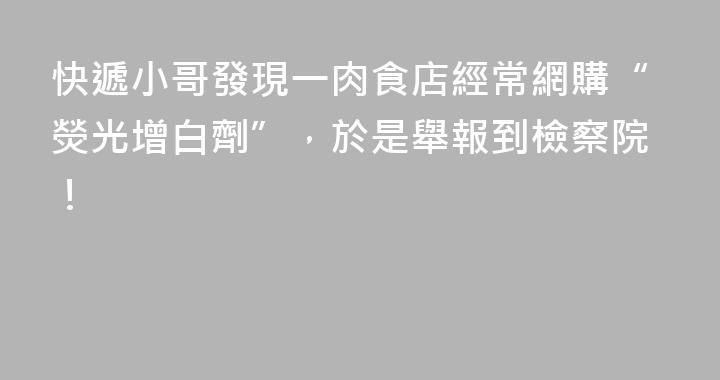快遞小哥發現一肉食店經常網購“熒光增白劑”，於是舉報到檢察院！