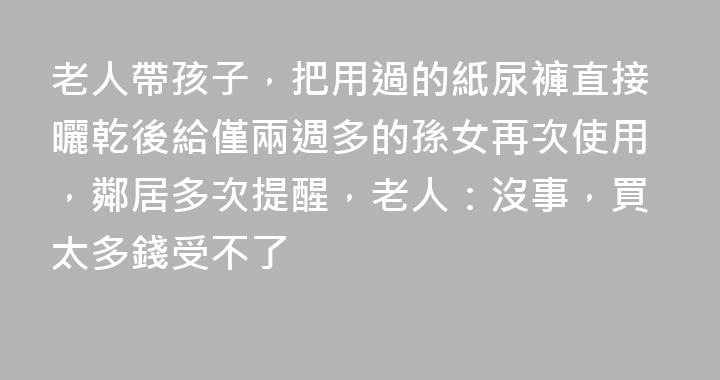 老人帶孩子，把用過的紙尿褲直接曬乾後給僅兩週多的孫女再次使用，鄰居多次提醒，老人：沒事，買太多錢受不了