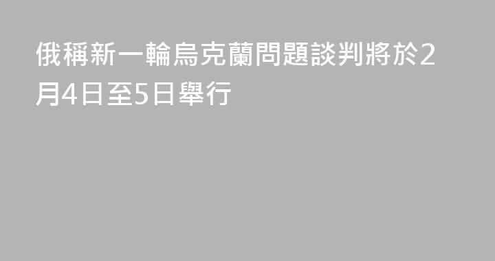 俄稱新一輪烏克蘭問題談判將於2月4日至5日舉行