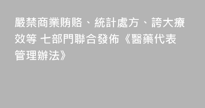 嚴禁商業賄賂、統計處方、誇大療效等 七部門聯合發佈《醫藥代表管理辦法》