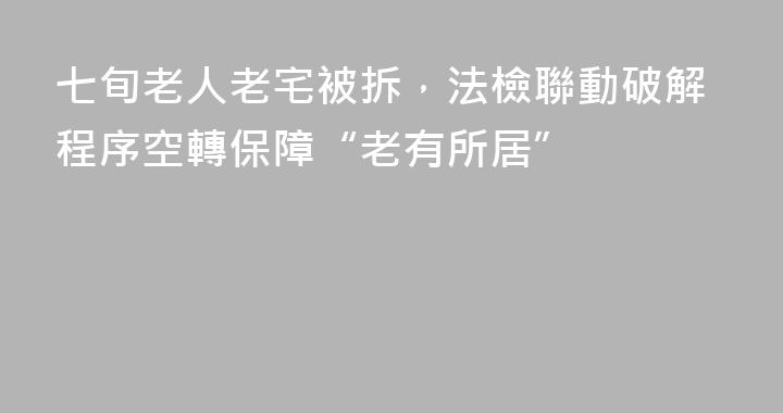 七旬老人老宅被拆，法檢聯動破解程序空轉保障“老有所居”