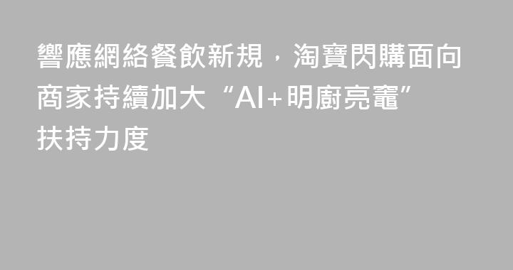 響應網絡餐飲新規，淘寶閃購面向商家持續加大“AI+明廚亮竈”扶持力度