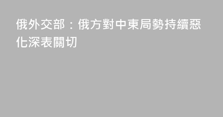 俄外交部：俄方對中東局勢持續惡化深表關切