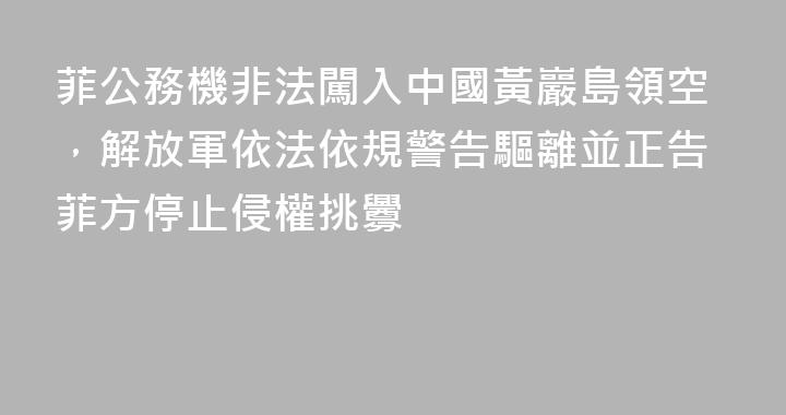 菲公務機非法闖入中國黃巖島領空，解放軍依法依規警告驅離並正告菲方停止侵權挑釁