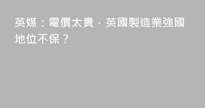英媒：電價太貴，英國製造業強國地位不保？