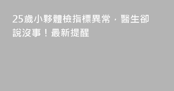 25歲小夥體檢指標異常，醫生卻說沒事！最新提醒