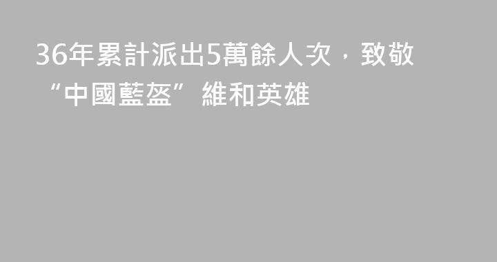 36年累計派出5萬餘人次，致敬“中國藍盔”維和英雄