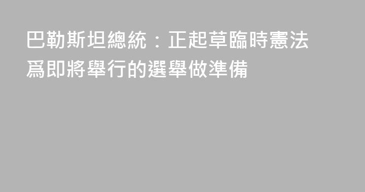 巴勒斯坦總統：正起草臨時憲法 爲即將舉行的選舉做準備