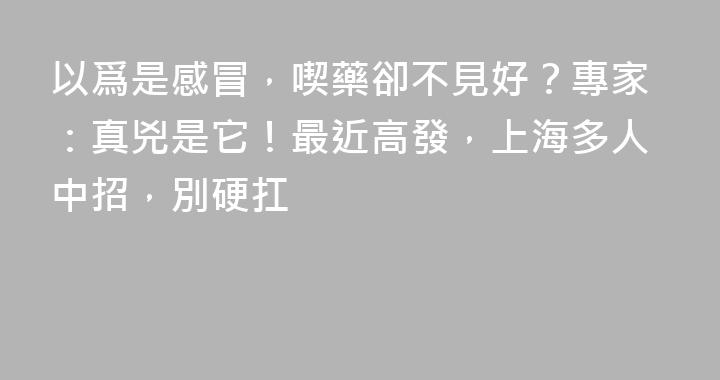 以爲是感冒，喫藥卻不見好？專家：真兇是它！最近高發，上海多人中招，別硬扛