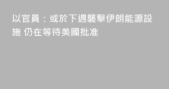 以官員：或於下週襲擊伊朗能源設施 仍在等待美國批准
