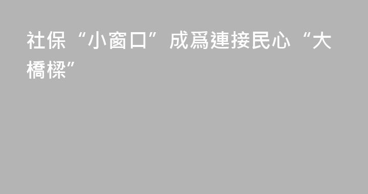 社保“小窗口”成爲連接民心“大橋樑”