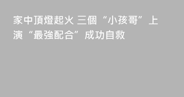 家中頂燈起火 三個“小孩哥”上演“最強配合”成功自救