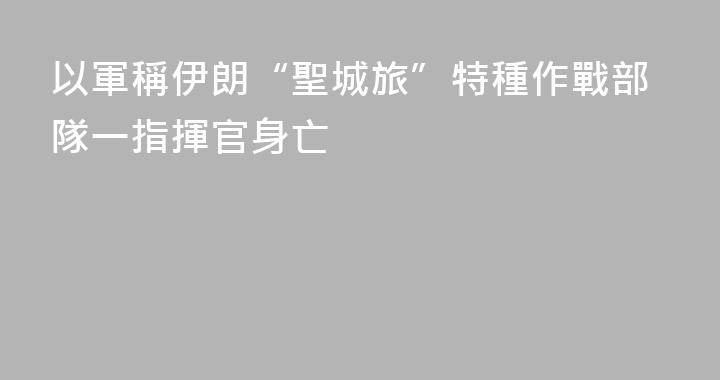 以軍稱伊朗“聖城旅”特種作戰部隊一指揮官身亡