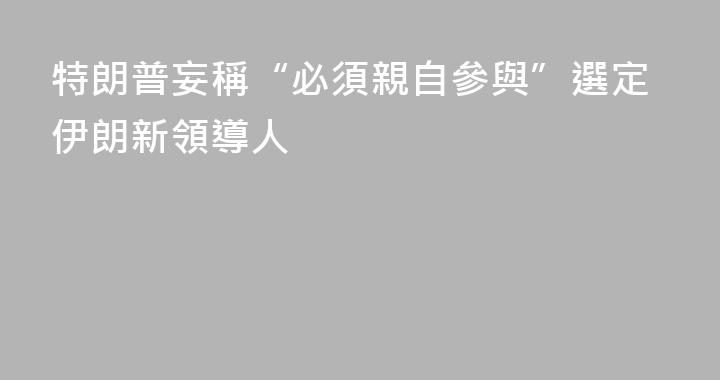 特朗普妄稱“必須親自參與”選定伊朗新領導人