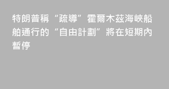 特朗普稱“疏導”霍爾木茲海峽船舶通行的“自由計劃”將在短期內暫停