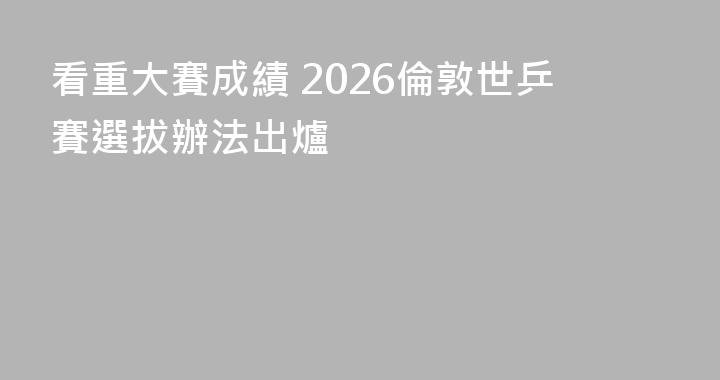 看重大賽成績 2026倫敦世乒賽選拔辦法出爐