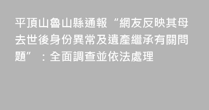 平頂山魯山縣通報“網友反映其母去世後身份異常及遺產繼承有關問題”：全面調查並依法處理